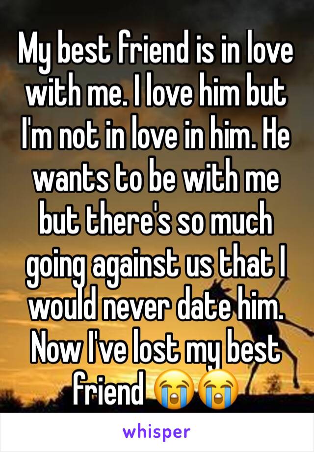 My best friend is in love with me. I love him but I'm not in love in him. He wants to be with me but there's so much going against us that I would never date him. Now I've lost my best friend 😭😭