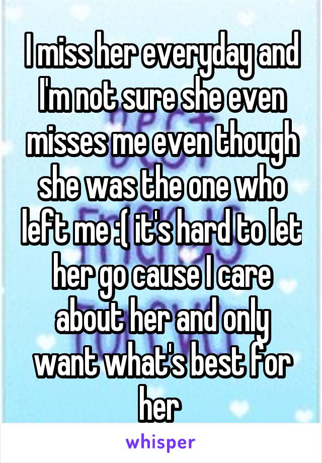 I miss her everyday and I'm not sure she even misses me even though she was the one who left me :( it's hard to let her go cause I care about her and only want what's best for her 