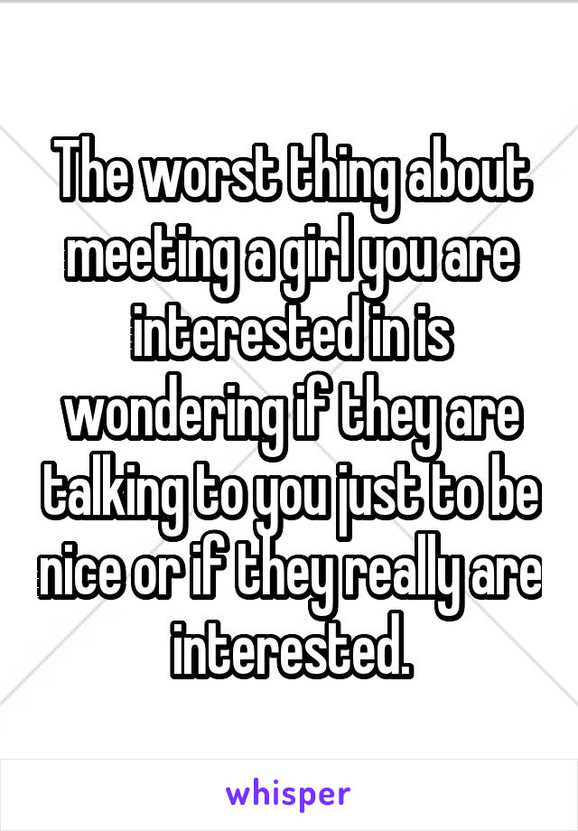 The worst thing about meeting a girl you are interested in is wondering if they are talking to you just to be nice or if they really are interested.