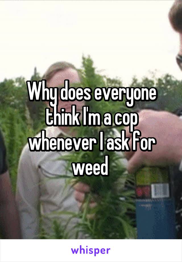 Why does everyone think I'm a cop whenever I ask for weed 