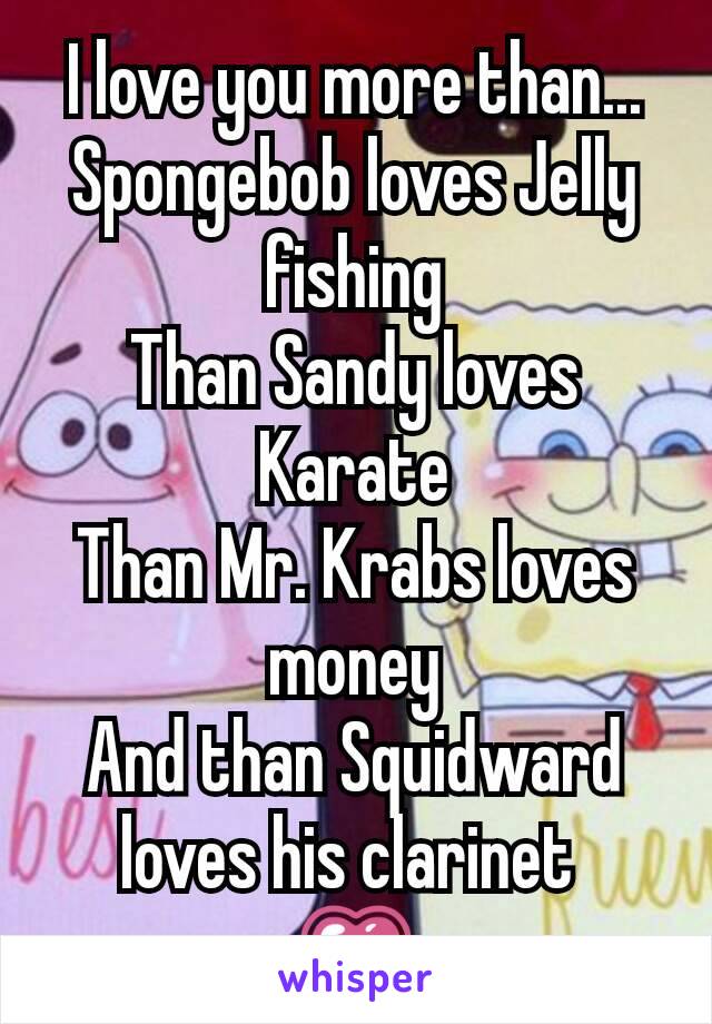 I love you more than...
Spongebob loves Jelly fishing
Than Sandy loves Karate
Than Mr. Krabs loves money
And than Squidward loves his clarinet 
💗