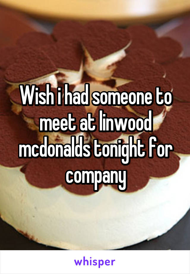 Wish i had someone to meet at linwood mcdonalds tonight for company