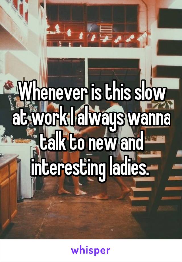 Whenever is this slow at work I always wanna talk to new and interesting ladies. 