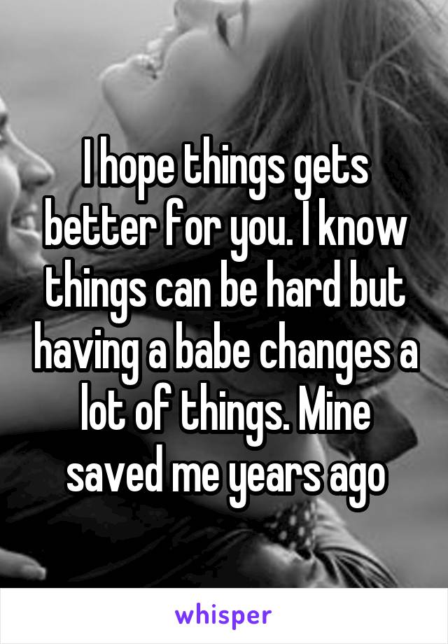 I hope things gets better for you. I know things can be hard but having a babe changes a lot of things. Mine saved me years ago