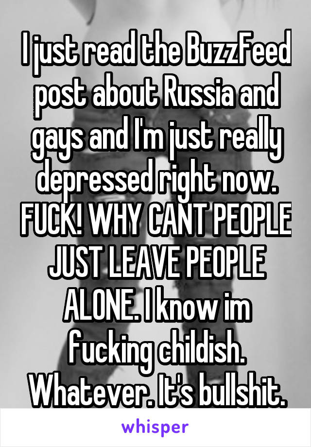 I just read the BuzzFeed post about Russia and gays and I'm just really depressed right now. FUCK! WHY CANT PEOPLE JUST LEAVE PEOPLE ALONE. I know im fucking childish. Whatever. It's bullshit.