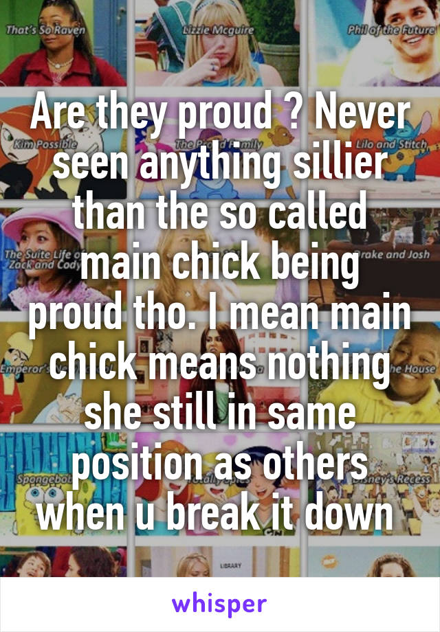 Are they proud ? Never seen anything sillier than the so called main chick being proud tho. I mean main chick means nothing she still in same position as others when u break it down 