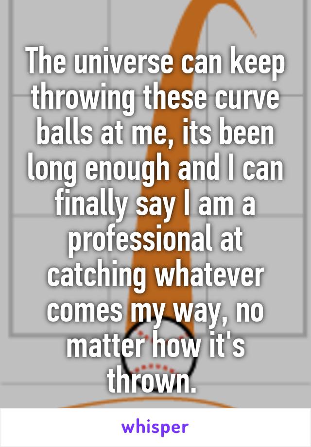 The universe can keep throwing these curve balls at me, its been long enough and I can finally say I am a professional at catching whatever comes my way, no matter how it's thrown. 