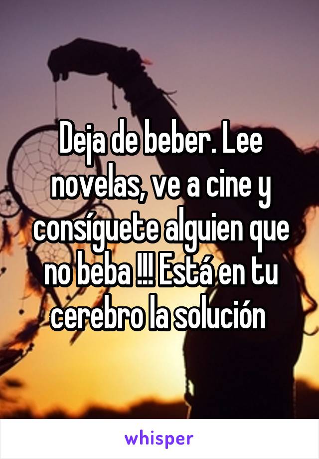 Deja de beber. Lee novelas, ve a cine y consíguete alguien que no beba !!! Está en tu cerebro la solución 