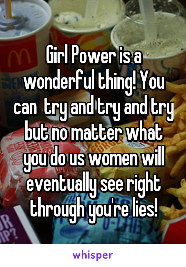 Girl Power is a wonderful thing! You can  try and try and try but no matter what you do us women will eventually see right through you're lies!