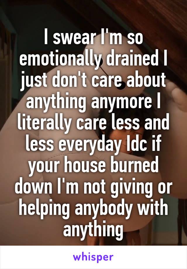 I swear I'm so emotionally drained I just don't care about anything anymore I literally care less and less everyday Idc if your house burned down I'm not giving or helping anybody with anything