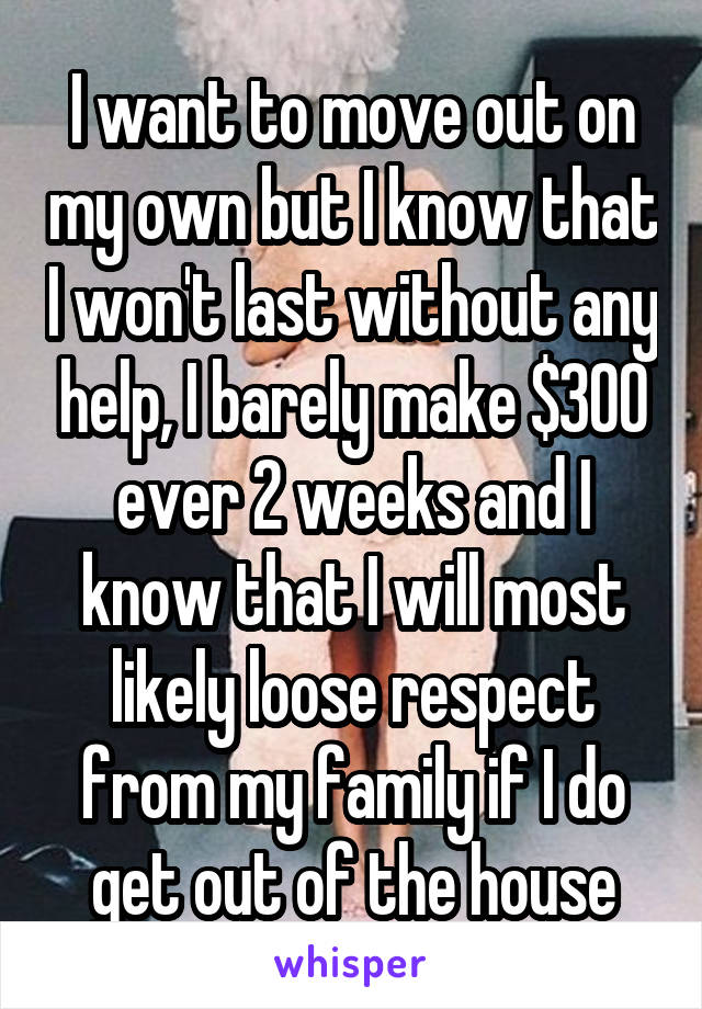 I want to move out on my own but I know that I won't last without any help, I barely make $300 ever 2 weeks and I know that I will most likely loose respect from my family if I do get out of the house