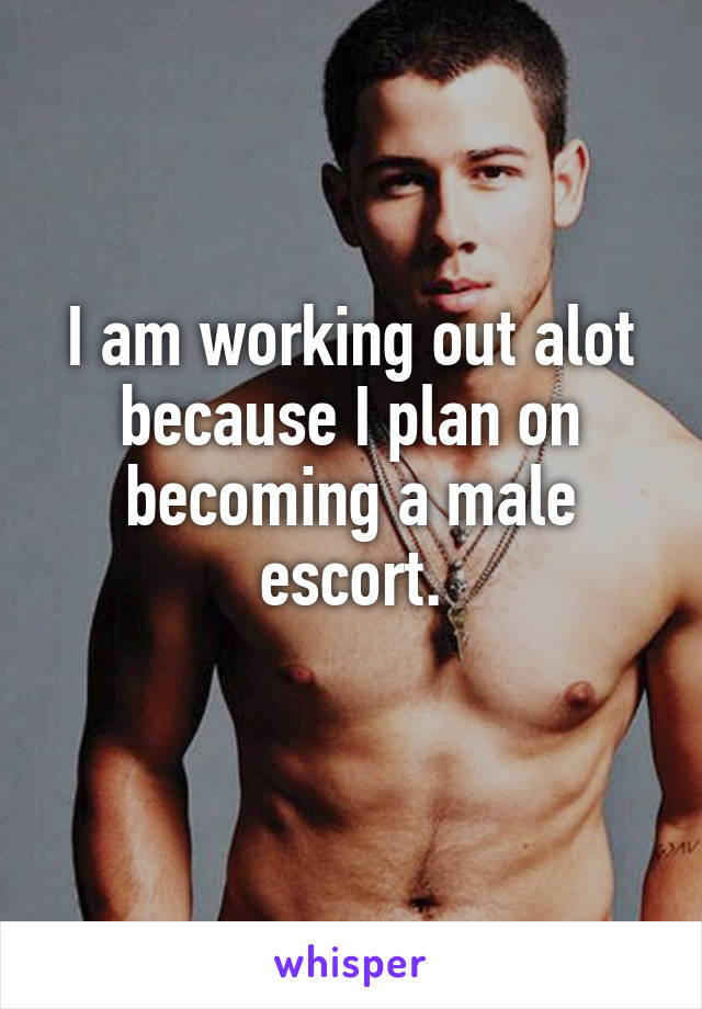 I am working out alot because I plan on becoming a male escort.
