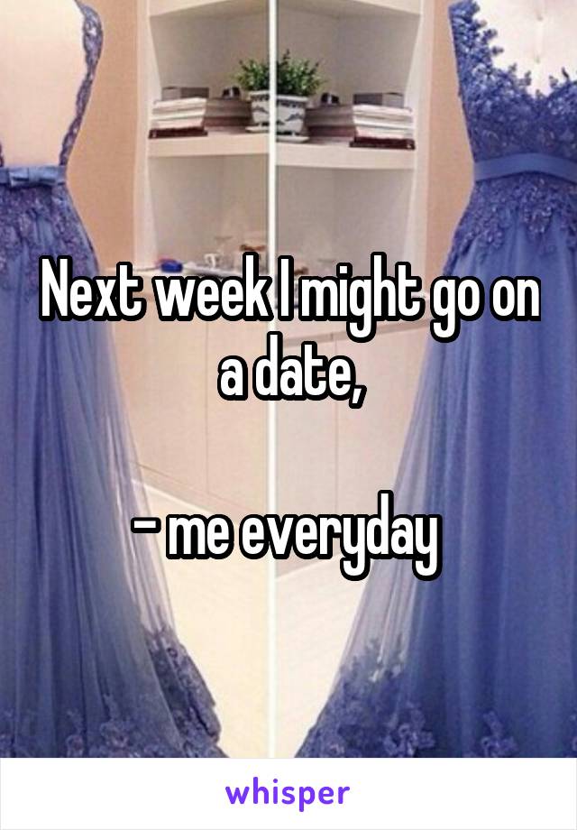 Next week I might go on a date,

- me everyday 