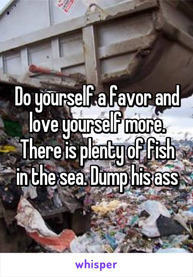 Do yourself a favor and love yourself more. There is plenty of fish in the sea. Dump his ass