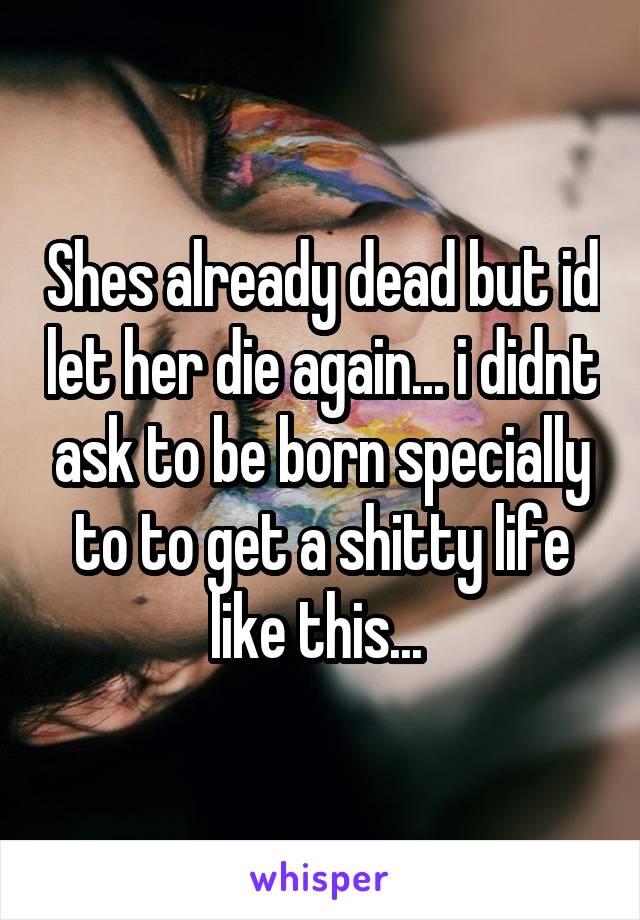 Shes already dead but id let her die again... i didnt ask to be born specially to to get a shitty life like this... 