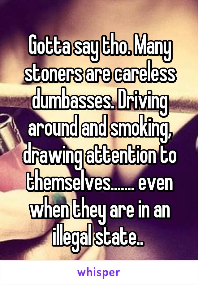 Gotta say tho. Many stoners are careless dumbasses. Driving around and smoking, drawing attention to themselves....... even when they are in an illegal state.. 