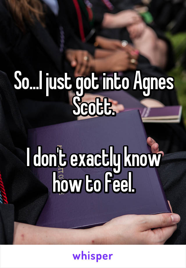 So...I just got into Agnes Scott.

I don't exactly know how to feel.