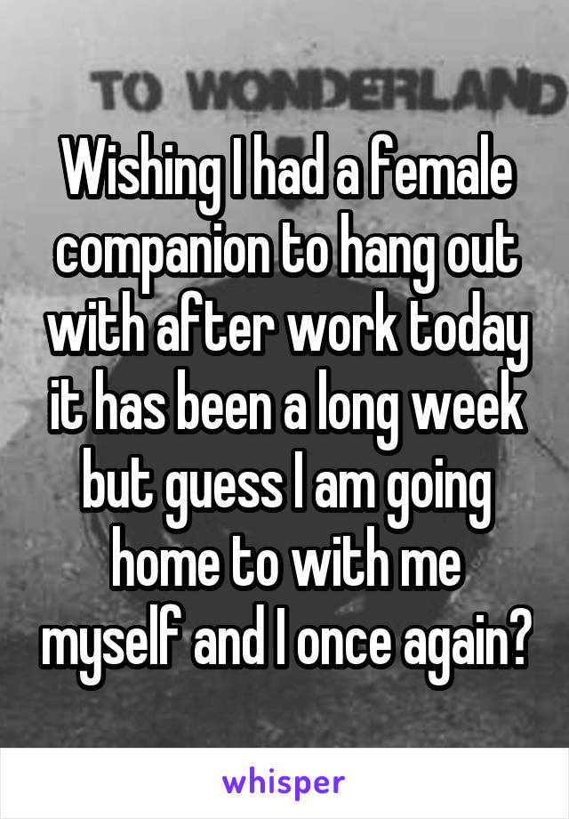 Wishing I had a female companion to hang out with after work today it has been a long week but guess I am going home to with me myself and I once again😔