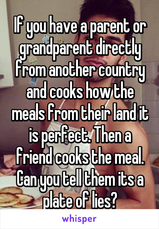 If you have a parent or grandparent directly from another country and cooks how the meals from their land it is perfect. Then a friend cooks the meal. Can you tell them its a plate of lies?