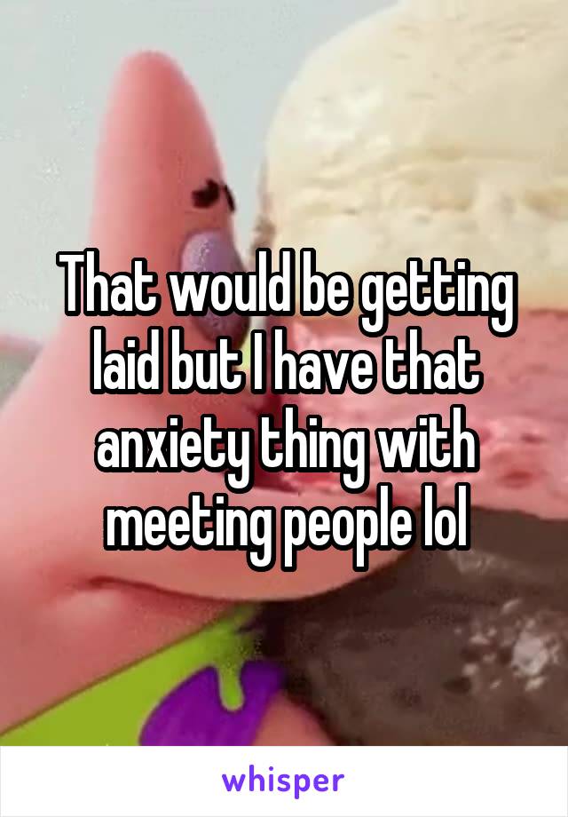 That would be getting laid but I have that anxiety thing with meeting people lol