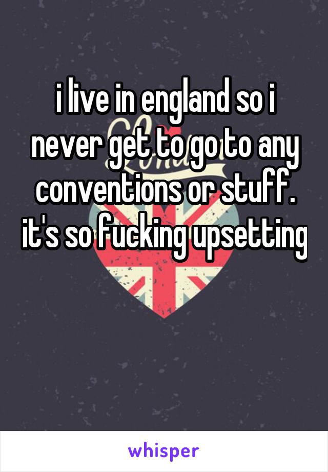 i live in england so i never get to go to any conventions or stuff. it's so fucking upsetting 

