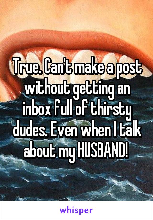 True. Can't make a post without getting an inbox full of thirsty dudes. Even when I talk about my HUSBAND! 