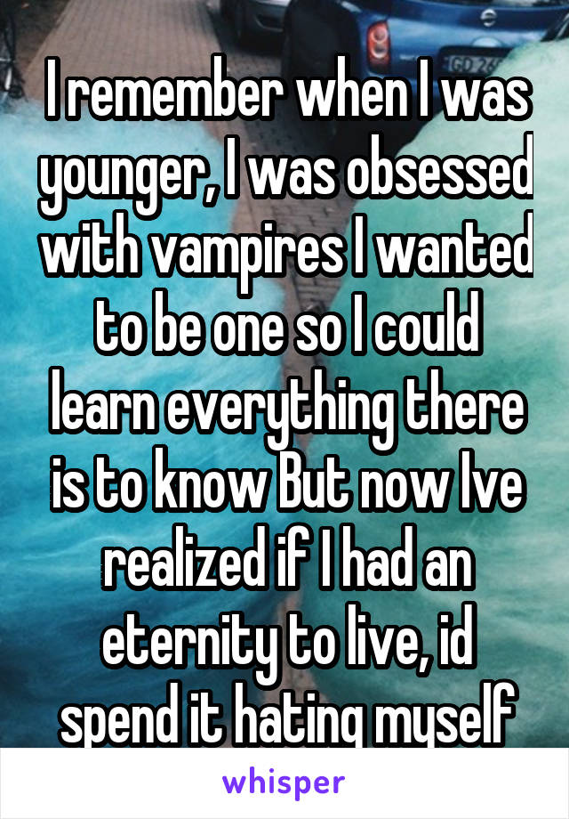 I remember when I was younger, I was obsessed with vampires I wanted to be one so I could learn everything there is to know But now Ive realized if I had an eternity to live, id spend it hating myself