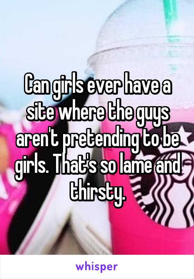 Can girls ever have a site where the guys aren't pretending to be girls. That's so lame and thirsty.