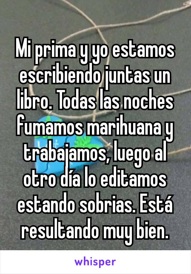 Mi prima y yo estamos escribiendo juntas un libro. Todas las noches fumamos marihuana y trabajamos, luego al otro día lo editamos estando sobrias. Está resultando muy bien.