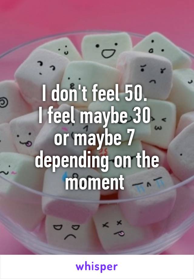 I don't feel 50. 
I feel maybe 30 
or maybe 7 
depending on the moment 