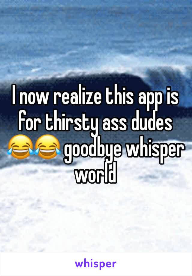 I now realize this app is for thirsty ass dudes 😂😂 goodbye whisper world 