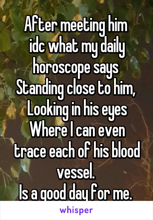 After meeting him 
idc what my daily horoscope says 
Standing close to him, 
Looking in his eyes
Where I can even trace each of his blood vessel. 
Is a good day for me. 