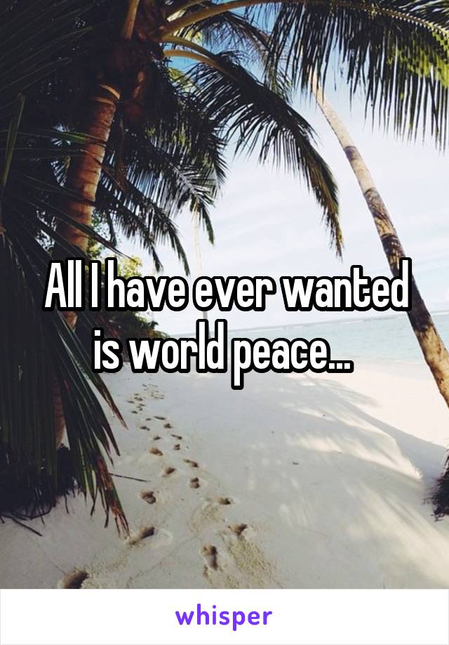 All I have ever wanted is world peace... 