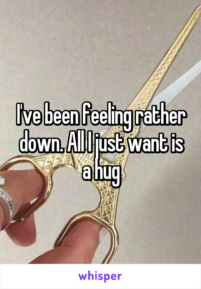 I've been feeling rather down. All I just want is a hug