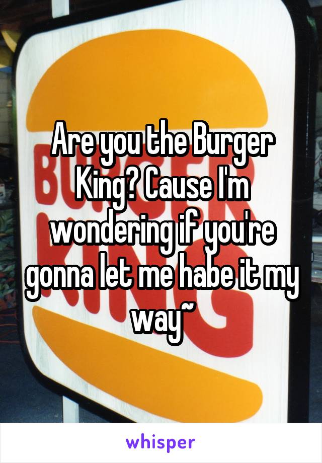 Are you the Burger King? Cause I'm wondering if you're gonna let me habe it my way~