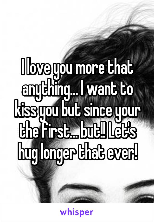 I love you more that anything... I want to kiss you but since your the first... but!! Let's hug longer that ever!