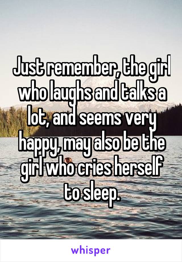 Just remember, the girl who laughs and talks a lot, and seems very happy, may also be the girl who cries herself to sleep.