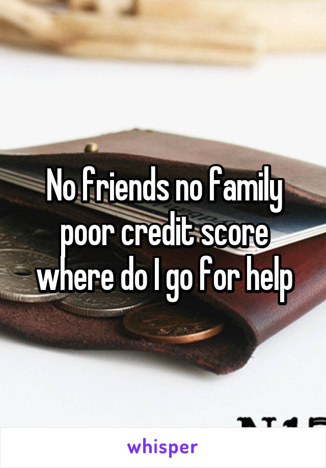 No friends no family poor credit score where do I go for help