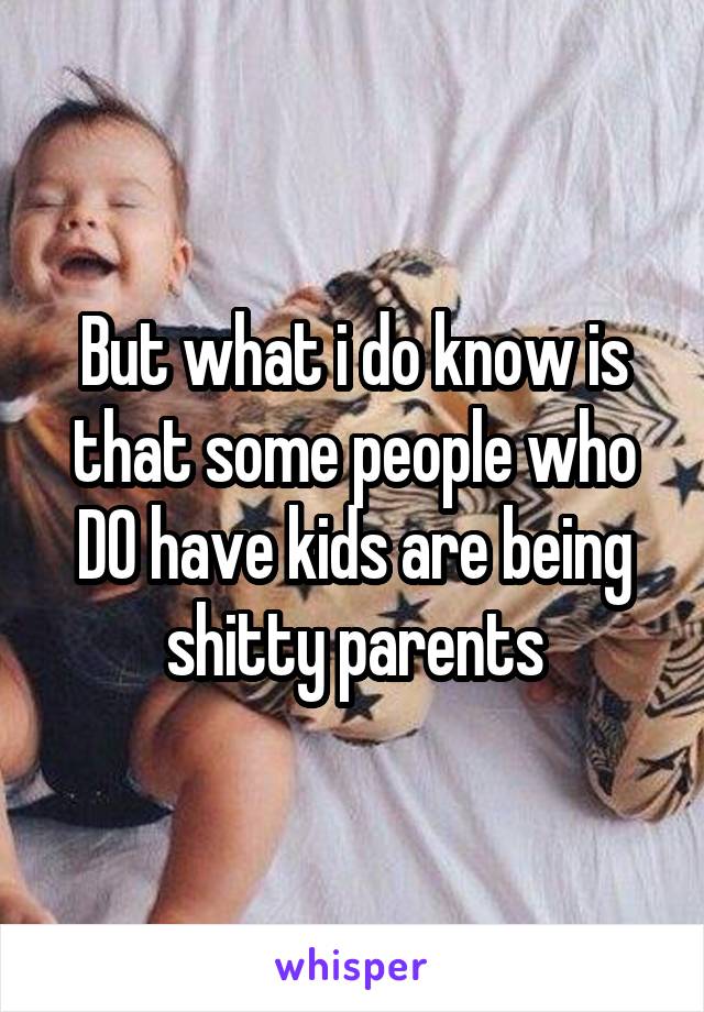 But what i do know is that some people who DO have kids are being shitty parents