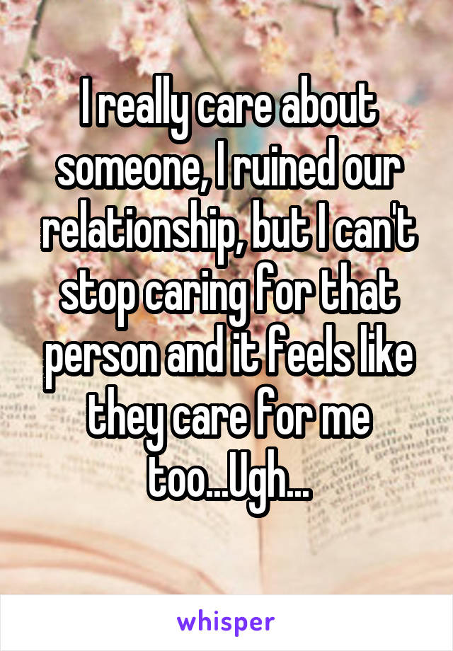 I really care about someone, I ruined our relationship, but I can't stop caring for that person and it feels like they care for me too...Ugh...
