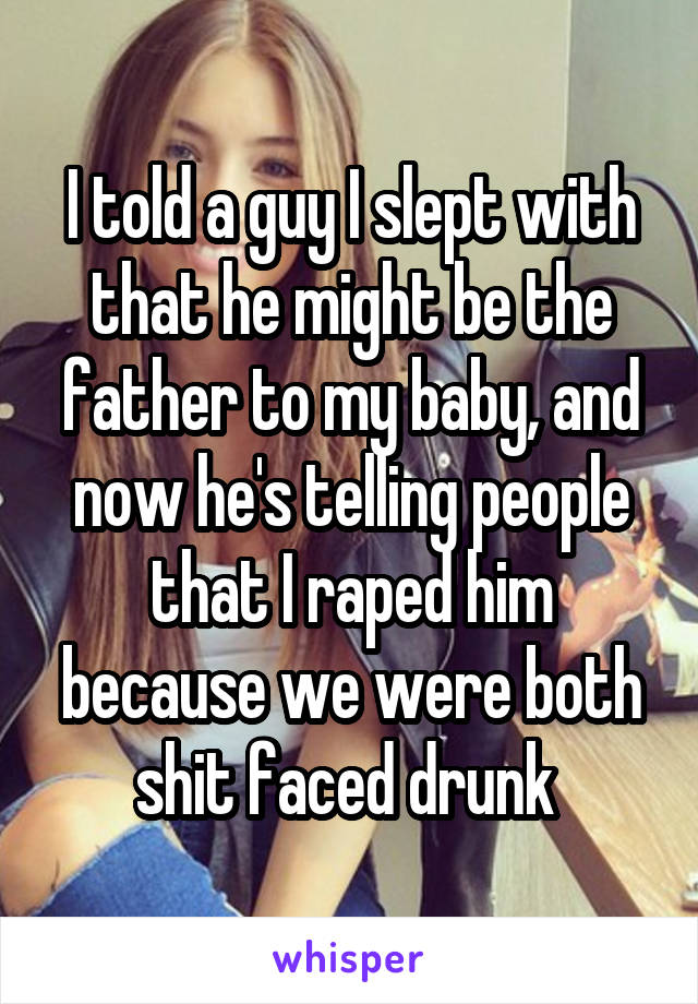 I told a guy I slept with that he might be the father to my baby, and now he's telling people that I raped him because we were both shit faced drunk 