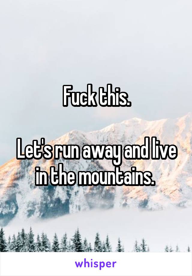 Fuck this.

Let's run away and live in the mountains. 