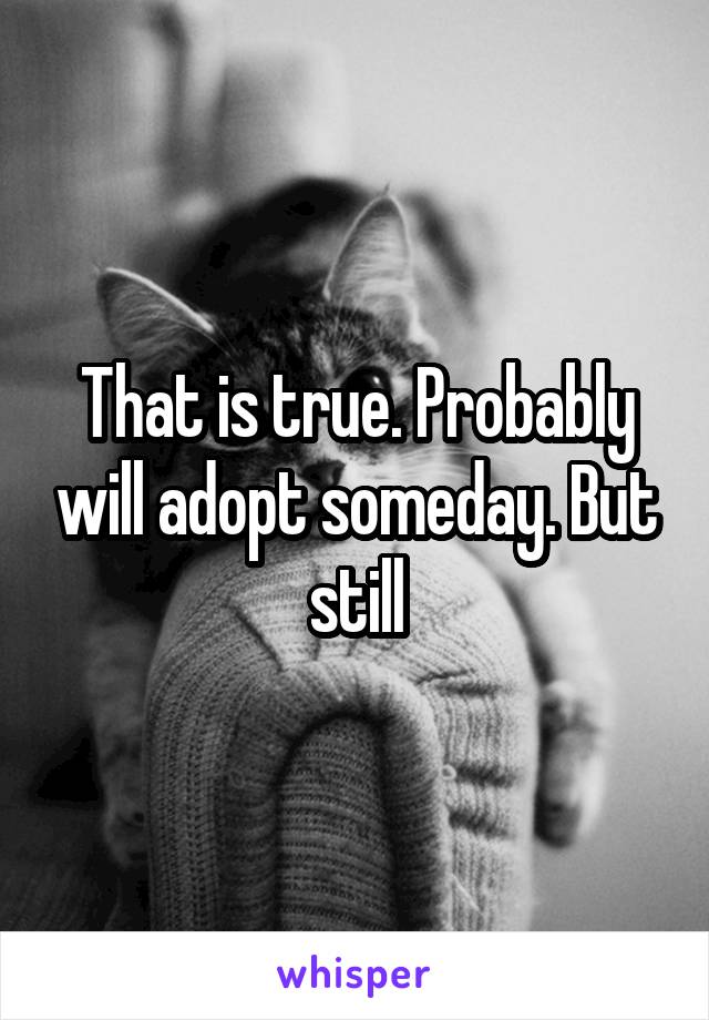 That is true. Probably will adopt someday. But still