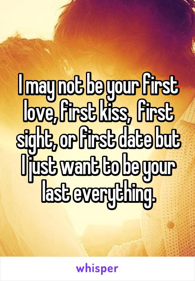 I may not be your first love, first kiss,  first sight, or first date but I just want to be your last everything.