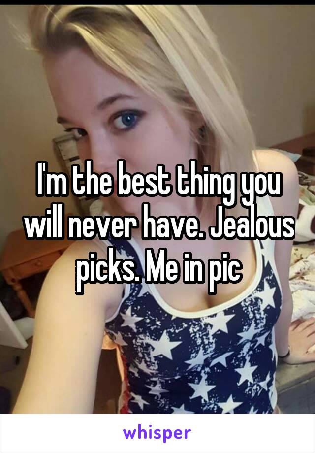 I'm the best thing you will never have. Jealous picks. Me in pic