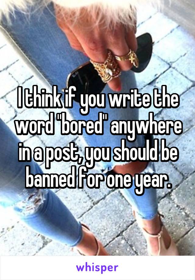 I think if you write the word "bored" anywhere in a post, you should be banned for one year.