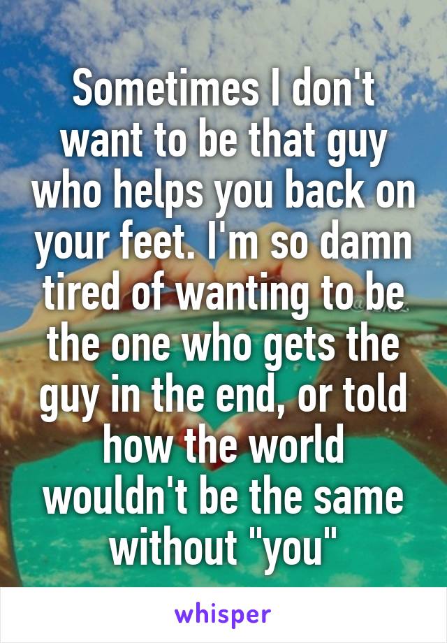 Sometimes I don't want to be that guy who helps you back on your feet. I'm so damn tired of wanting to be the one who gets the guy in the end, or told how the world wouldn't be the same without "you"