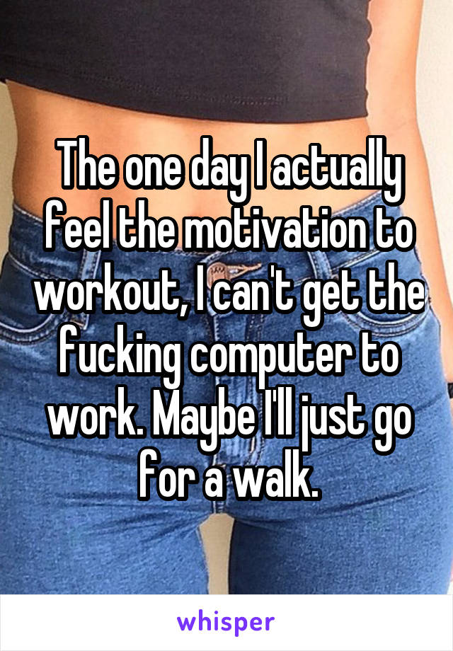 The one day I actually feel the motivation to workout, I can't get the fucking computer to work. Maybe I'll just go for a walk.