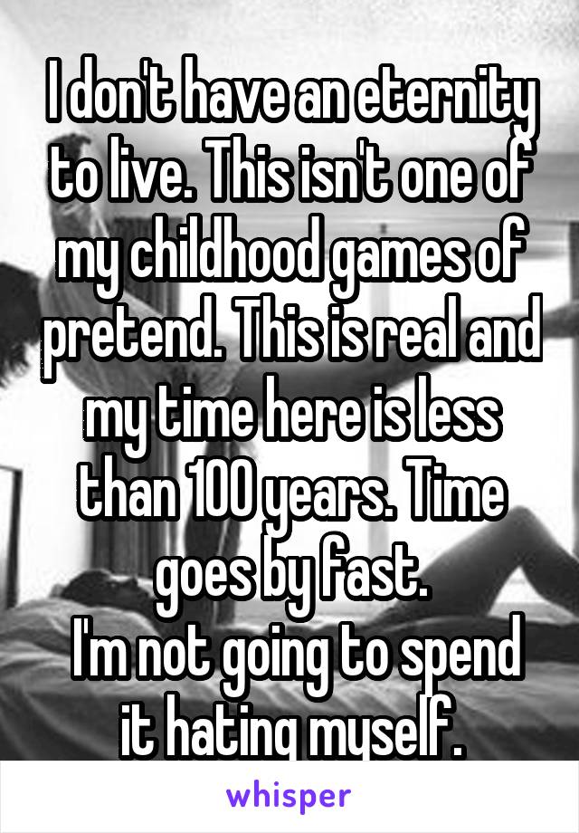 I don't have an eternity to live. This isn't one of my childhood games of pretend. This is real and my time here is less than 100 years. Time goes by fast.
 I'm not going to spend it hating myself.