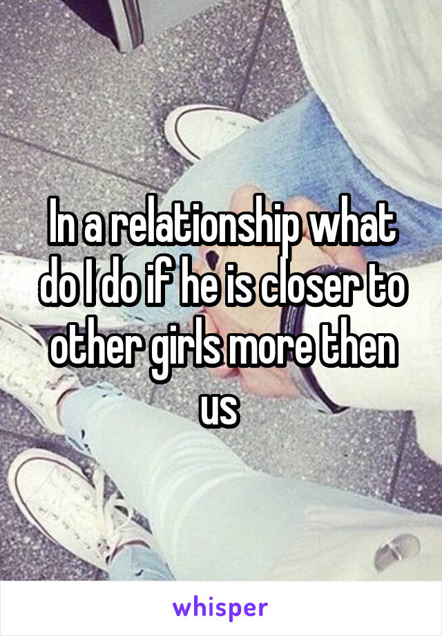 In a relationship what do I do if he is closer to other girls more then us 